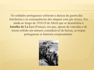Os soldados portugueses sofreram a dureza da guerra das trincheiras e as consequências dos ataques com gás tóxico. Foi ainda ao longo de 1918 (9 de Abril) que se desenrolou a batalha de LaLys(França), em que, apesar de vencidas e de terem sofrido um número considerável de baixas, as tropas portuguesas se bateram corajosamente.