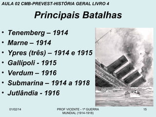 AULA 02 CMB-PREVEST-HISTÓRIA GERAL LIVRO 4

Principais Batalhas
•
•
•
•
•
•
•

Tenemberg – 1914
Marne – 1914
Ypres (três) – 1914 e 1915
Gallípoli - 1915
Verdum – 1916
Submarina – 1914 a 1918
Jutlândia - 1916
01/02/14

PROF VICENTE - 1ª GUERRA
MUNDIAL (1914-1918)

15

 