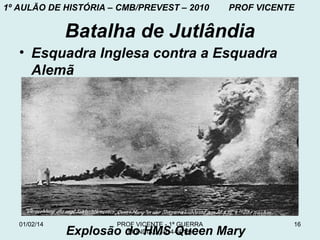 1º AULÃO DE HISTÓRIA – CMB/PREVEST – 2010

PROF VICENTE

Batalha de Jutlândia
• Esquadra Inglesa contra a Esquadra
Alemã

01/02/14

PROF VICENTE - 1ª GUERRA
MUNDIAL (1914-1918)

Explosão do HMS Queen Mary

16

 