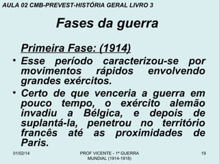 AULA 02 CMB-PREVEST-HISTÓRIA GERAL LIVRO 3

Fases da guerra
Primeira Fase: (1914)
• Esse período caracterizou-se por
movimentos rápidos envolvendo
grandes exércitos.
• Certo de que venceria a guerra em
pouco tempo, o exército alemão
invadiu a Bélgica, e depois de
suplantá-la, penetrou no território
francês até as proximidades de
Paris.
01/02/14

PROF VICENTE - 1ª GUERRA
MUNDIAL (1914-1918)

19

 