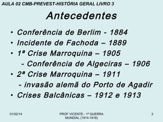 AULA 02 CMB-PREVEST-HISTÓRIA GERAL LIVRO 3

Antecedentes
• Conferência de Berlim - 1884
• Incidente de Fachoda – 1889
• 1ª Crise Marroquina – 1905
- Conferência de Algeciras – 1906
• 2ª Crise Marroquina – 1911
- invasão alemã do Porto de Agadir
• Crises Balcânicas – 1912 e 1913
01/02/14

PROF VICENTE - 1ª GUERRA
MUNDIAL (1914-1918)

2

 