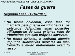 AULA 02 CMB-PREVEST-HISTÓRIA GERAL LIVRO 3

Fases da guerra
Segunda Fase: (1915-1916)
• Na frente ocidental, essa fase foi
marcada pela guerra de trincheiras: os
exércitos defendiam suas posições
utilizando-se de uma extensa rede de
trincheiras que eles próprios cavavam.
• Na frente oriental, o exército alemão
impunha sucessivas derrotas ao maltreinado e muito mal-armado exército
russo.
01/02/14

PROF VICENTE - 1ª GUERRA
MUNDIAL (1914-1918)

21

 
