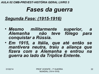 AULA 02 CMB-PREVEST-HISTÓRIA GERAL LIVRO 3

Fases da guerra
Segunda Fase: (1915-1916)
• Mesmo
militarmente
superior,
a
Alemanha
não teve fôlego para
conquistar a Rússia.
• Em 1915, a Itália, que até então se
mantivera neutra, traiu a aliança que
fizera com a Alemanha e entrou na
guerra ao lado da Tríplice Entente.
01/02/14

PROF VICENTE - 1ª GUERRA
MUNDIAL (1914-1918)

22

 