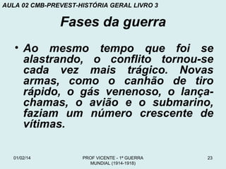 AULA 02 CMB-PREVEST-HISTÓRIA GERAL LIVRO 3

Fases da guerra
• Ao mesmo tempo que foi se
alastrando, o conflito tornou-se
cada vez mais trágico. Novas
armas, como o canhão de tiro
rápido, o gás venenoso, o lançachamas, o avião e o submarino,
faziam um número crescente de
vítimas.
01/02/14

PROF VICENTE - 1ª GUERRA
MUNDIAL (1914-1918)

23

 