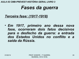 AULA 02 CMB-PREVEST-HISTÓRIA GERAL LIVRO 3

Fases da guerra
Terceira fase: (1917-1918)
• Em 1917, primeiro ano dessa nova
fase, ocorreram dois fatos decisivos
para o desfecho da guerra: a entrada
dos Estados Unidos no conflito e a
saída da Rússia.

01/02/14

PROF VICENTE - 1ª GUERRA
MUNDIAL (1914-1918)

24

 