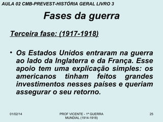 AULA 02 CMB-PREVEST-HISTÓRIA GERAL LIVRO 3

Fases da guerra
Terceira fase: (1917-1918)
• Os Estados Unidos entraram na guerra
ao lado da Inglaterra e da França. Esse
apoio tem uma explicação simples: os
americanos tinham feitos grandes
investimentos nesses países e queriam
assegurar o seu retorno.
01/02/14

PROF VICENTE - 1ª GUERRA
MUNDIAL (1914-1918)

25

 