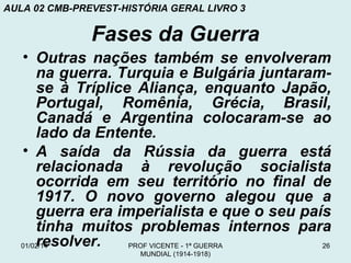 AULA 02 CMB-PREVEST-HISTÓRIA GERAL LIVRO 3

Fases da Guerra
• Outras nações também se envolveram
na guerra. Turquia e Bulgária juntaramse à Tríplice Aliança, enquanto Japão,
Portugal, Romênia, Grécia, Brasil,
Canadá e Argentina colocaram-se ao
lado da Entente.
• A saída da Rússia da guerra está
relacionada à revolução socialista
ocorrida em seu território no final de
1917. O novo governo alegou que a
guerra era imperialista e que o seu país
tinha muitos problemas internos para
resolver.
01/02/14
PROF VICENTE - 1ª GUERRA
26
MUNDIAL (1914-1918)

 