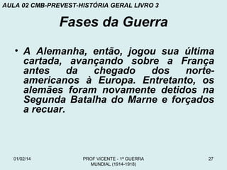 AULA 02 CMB-PREVEST-HISTÓRIA GERAL LIVRO 3

Fases da Guerra
• A Alemanha, então, jogou sua última
cartada, avançando sobre a França
antes
da
chegado
dos
norteamericanos à Europa. Entretanto, os
alemães foram novamente detidos na
Segunda Batalha do Marne e forçados
a recuar.

01/02/14

PROF VICENTE - 1ª GUERRA
MUNDIAL (1914-1918)

27

 