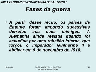 AULA 02 CMB-PREVEST-HISTÓRIA GERAL LIVRO 3

Fases da guerra
• A partir desse recuo, os países da
Entente foram impondo sucessivas
derrotas aos seus inimigos. A
Alemanha ainda resistia quando foi
sacudida por uma rebelião interna, que
forçou o imperador Guilherme II a
abdicar em 9 de novembro de 1918.

01/02/14

PROF VICENTE - 1ª GUERRA
MUNDIAL (1914-1918)

28

 