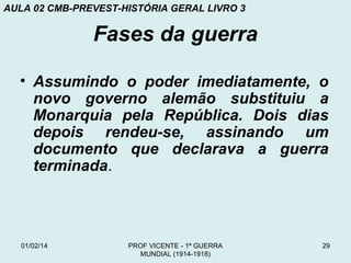 AULA 02 CMB-PREVEST-HISTÓRIA GERAL LIVRO 3

Fases da guerra
• Assumindo o poder imediatamente, o
novo governo alemão substituiu a
Monarquia pela República. Dois dias
depois rendeu-se, assinando um
documento que declarava a guerra
terminada.

01/02/14

PROF VICENTE - 1ª GUERRA
MUNDIAL (1914-1918)

29

 