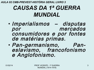 AULA 02 CMB-PREVEST-HISTÓRIA GERAL LIVRO 3

CAUSAS DA 1ª GUERRA
MUNDIAL
• Imperialismos – disputas
por
mercados
consumidores e por fontes
de matérias primas.
• Pan-germanismo,
Paneslavismo, francofonismo
e Anglofonismo.
01/02/14

PROF VICENTE - 1ª GUERRA
MUNDIAL (1914-1918)

3

 
