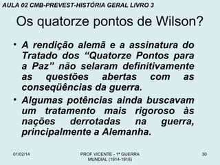 AULA 02 CMB-PREVEST-HISTÓRIA GERAL LIVRO 3

Os quatorze pontos de Wilson?
• A rendição alemã e a assinatura do
Tratado dos “Quatorze Pontos para
a Paz” não selaram definitivamente
as questões abertas com as
conseqüências da guerra.
• Algumas potências ainda buscavam
um tratamento mais rigoroso às
nações derrotadas na guerra,
principalmente a Alemanha.
01/02/14

PROF VICENTE - 1ª GUERRA
MUNDIAL (1914-1918)

30

 