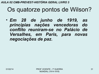 AULA 02 CMB-PREVEST-HISTÓRIA GERAL LIVRO 3

Os quatorze pontos de Wilson?
• Em 28 de junho de 1919, as
principias nações vencedoras do
conflito reuniram-se no Palácio de
Versalhes, em Paris, para novas
negociações de paz.

01/02/14

PROF VICENTE - 1ª GUERRA
MUNDIAL (1914-1918)

31

 