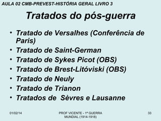 AULA 02 CMB-PREVEST-HISTÓRIA GERAL LIVRO 3

Tratados do pós-guerra
• Tratado de Versalhes (Conferência de
Paris)
• Tratado de Saint-German
• Tratado de Sykes Picot (OBS)
• Tratado de Brest-Litóviski (OBS)
• Tratado de Neuly
• Tratado de Trianon
• Tratados de Sèvres e Lausanne
01/02/14

PROF VICENTE - 1ª GUERRA
MUNDIAL (1914-1918)

33

 