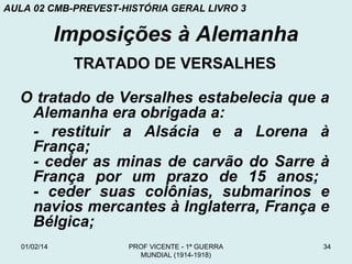 AULA 02 CMB-PREVEST-HISTÓRIA GERAL LIVRO 3

Imposições à Alemanha
TRATADO DE VERSALHES
O tratado de Versalhes estabelecia que a
Alemanha era obrigada a:
- restituir a Alsácia e a Lorena à
França;
- ceder as minas de carvão do Sarre à
França por um prazo de 15 anos;
- ceder suas colônias, submarinos e
navios mercantes à Inglaterra, França e
Bélgica;
01/02/14

PROF VICENTE - 1ª GUERRA
MUNDIAL (1914-1918)

34

 
