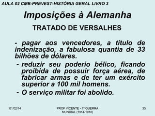 AULA 02 CMB-PREVEST-HISTÓRIA GERAL LIVRO 3

Imposições à Alemanha
TRATADO DE VERSALHES
- pagar aos vencedores, a título de
indenização, a fabulosa quantia de 33
bilhões de dólares.
- reduzir seu poderio bélico, ficando
proibida de possuir força aérea, de
fabricar armas e de ter um exército
superior a 100 mil homens.
- O serviço militar foi abolido.
01/02/14

PROF VICENTE - 1ª GUERRA
MUNDIAL (1914-1918)

35

 