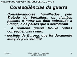 AULA 02 CMB-PREVEST-HISTÓRIA GERAL LIVRO 3

Conseqüências da guerra
• Considerando-se
humilhados
pelo
Tratado de Versalhes, os alemães
passara a nutrir um ódio sobretudo a
França, e os países que o derrotaram.
•
A primeira guerra trouxe outras
conseqüências como:
- declínio da Europa, que foi duramente
atingida pelo conflito.

01/02/14

PROF VICENTE - 1ª GUERRA
MUNDIAL (1914-1918)

36

 