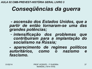 AULA 02 CMB-PREVEST-HISTÓRIA GERAL LIVRO 3

Conseqüências da guerra
- ascensão dos Estados Unidos, que a
partir de então tornaram-se uma das
grandes potências;
- intensificação dos problemas que
contribuíram para a implantação do
socialismo na Rússia;
- aparecimento de regimes políticos
autoritários, como o nazismo e
fascismo.
01/02/14

PROF VICENTE - 1ª GUERRA
MUNDIAL (1914-1918)

37

 