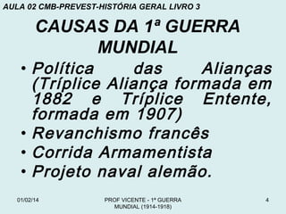 AULA 02 CMB-PREVEST-HISTÓRIA GERAL LIVRO 3

CAUSAS DA 1ª GUERRA
MUNDIAL

• Política
das
Alianças
(Tríplice Aliança formada em
1882 e Tríplice Entente,
formada em 1907)
• Revanchismo francês
• Corrida Armamentista
• Projeto naval alemão.
01/02/14

PROF VICENTE - 1ª GUERRA
MUNDIAL (1914-1918)

4

 
