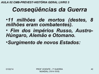 AULA 02 CMB-PREVEST-HISTÓRIA GERAL LIVRO 3

Conseqüências da Guerra
•11 milhões de mortos (destes, 8
milhões eram combatentes).
• Fim dos impérios Russo, AustroHúngaro, Alemão e Otomano.
•Surgimento de novos Estados:

01/02/14

PROF VICENTE - 1ª GUERRA
MUNDIAL (1914-1918)

40

 