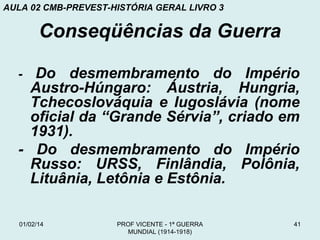 AULA 02 CMB-PREVEST-HISTÓRIA GERAL LIVRO 3

Conseqüências da Guerra
Do desmembramento do Império
Austro-Húngaro: Áustria, Hungria,
Tchecoslováquia e Iugoslávia (nome
oficial da “Grande Sérvia”, criado em
1931).
- Do desmembramento do Império
Russo: URSS, Finlândia, Polônia,
Lituânia, Letônia e Estônia.
-

01/02/14

PROF VICENTE - 1ª GUERRA
MUNDIAL (1914-1918)

41

 