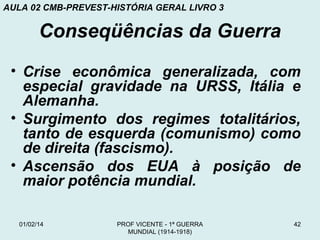 AULA 02 CMB-PREVEST-HISTÓRIA GERAL LIVRO 3

Conseqüências da Guerra
• Crise econômica generalizada, com
especial gravidade na URSS, Itália e
Alemanha.
• Surgimento dos regimes totalitários,
tanto de esquerda (comunismo) como
de direita (fascismo).
• Ascensão dos EUA à posição de
maior potência mundial.
01/02/14

PROF VICENTE - 1ª GUERRA
MUNDIAL (1914-1918)

42

 