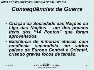 AULA 02 CMB-PREVEST-HISTÓRIA GERAL LIVRO 3

Conseqüências da Guerra
• Criação da Sociedade das Nações ou
Liga das Nações – um dos poucos
itens dos “14 Pontos” que foram
aproveitados.
• Existência de minorias étnicas com
tendência separatista em vários
países da Europa Central e Oriental,
criando graves focos de tensão.
01/02/14

FIM

PROF VICENTE - 1ª GUERRA
MUNDIAL (1914-1918)

43

 