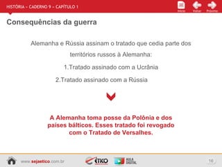 www.sejaetico.com.br 16
Início PróximoVoltarInício
HISTÓRIA » CADERNO 9 » CAPÍTULO 1
Consequências da guerra
Alemanha e Rússia assinam o tratado que cedia parte dos
territórios russos à Alemanha:
1.Tratado assinado com a Ucrânia
2.Tratado assinado com a Rússia
A Alemanha toma posse da Polônia e dos
países bálticos. Esses tratado foi revogado
com o Tratado de Versalhes.
 