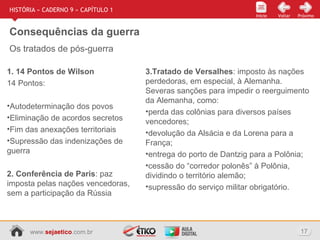 www.sejaetico.com.br 17
Início PróximoVoltarInício
HISTÓRIA » CADERNO 9 » CAPÍTULO 1
Consequências da guerra
Os tratados de pós-guerra
1. 14 Pontos de Wilson
14 Pontos:
•Autodeterminação dos povos
•Eliminação de acordos secretos
•Fim das anexações territoriais
•Supressão das indenizações de
guerra
2. Conferência de Paris: paz
imposta pelas nações vencedoras,
sem a participação da Rússia
3.Tratado de Versalhes: imposto às nações
perdedoras, em especial, à Alemanha.
Severas sanções para impedir o reerguimento
da Alemanha, como:
•perda das colônias para diversos países
vencedores;
•devolução da Alsácia e da Lorena para a
França;
•entrega do porto de Dantzig para a Polônia;
•cessão do “corredor polonês” à Polônia,
dividindo o território alemão;
•supressão do serviço militar obrigatório.
 