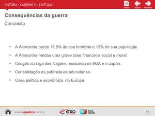 www.sejaetico.com.br 19
Início PróximoVoltarInício
HISTÓRIA » CADERNO 9 » CAPÍTULO 1
Consequências da guerra
• A Alemanha perde 12,5% de seu território e 12% de sua população.
• A Alemanha herdou uma grave crise financeira social e moral.
• Criação da Liga das Nações, excluindo os EUA e o Japão.
• Consolidação da potência estadunidense.
• Crise política e econômica na Europa.
Conclusão
 