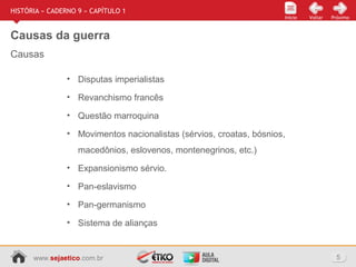 www.sejaetico.com.br 5
Início PróximoVoltarInício
HISTÓRIA » CADERNO 9 » CAPÍTULO 1
Causas da guerra
Causas
• Disputas imperialistas
• Revanchismo francês
• Questão marroquina
• Movimentos nacionalistas (sérvios, croatas, bósnios,
macedônios, eslovenos, montenegrinos, etc.)
• Expansionismo sérvio.
• Pan-eslavismo
• Pan-germanismo
• Sistema de alianças
 