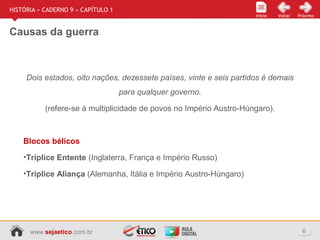 www.sejaetico.com.br 6
Início PróximoVoltarInício
HISTÓRIA » CADERNO 9 » CAPÍTULO 1
Causas da guerra
Dois estados, oito nações, dezessete países, vinte e seis partidos é demais
para qualquer governo.
(refere-se à multiplicidade de povos no Império Austro-Húngaro).
Blocos bélicos
•Tríplice Entente (Inglaterra, França e Império Russo)
•Tríplice Aliança (Alemanha, Itália e Império Austro-Húngaro)
 