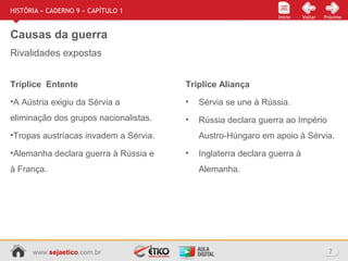 www.sejaetico.com.br 7
Início PróximoVoltarInício
HISTÓRIA » CADERNO 9 » CAPÍTULO 1
Causas da guerra
Rivalidades expostas
Tríplice Entente
•A Aústria exigiu da Sérvia a
eliminação dos grupos nacionalistas.
•Tropas austríacas invadem a Sérvia.
•Alemanha declara guerra à Rússia e
à França.
Tríplice Aliança
• Sérvia se une à Rússia.
• Rússia declara guerra ao Império
Austro-Húngaro em apoio à Sérvia.
• Inglaterra declara guerra à
Alemanha.
 