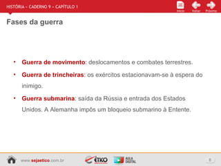 www.sejaetico.com.br 8
Início PróximoVoltarInício
HISTÓRIA » CADERNO 9 » CAPÍTULO 1
Fases da guerra
• Guerra de movimento: deslocamentos e combates terrestres.
• Guerra de trincheiras: os exércitos estacionavam-se à espera do
inimigo.
• Guerra submarina: saída da Rússia e entrada dos Estados
Unidos. A Alemanha impôs um bloqueio submarino à Entente.
 