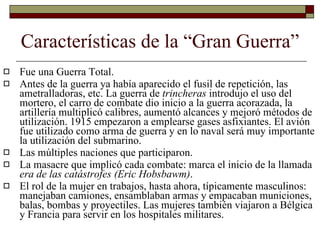 Características de la “Gran Guerra” Fue una Guerra Total. Antes de la guerra ya había aparecido el fusil de repetición, las ametralladoras, etc. La guerra de  trincheras  introdujo el uso del mortero, el carro de combate dio inicio a la guerra acorazada, la artillería multiplicó calibres, aumentó alcances y mejoró métodos de utilización. 1915 empezaron a emplearse gases asfixiantes. El avión fue utilizado como arma de guerra y en lo naval será muy importante la utilización del submarino. Las múltiples naciones que participaron. La masacre que implicó cada combate: marca el inicio de la llamada  era de las catástrofes (Eric Hobsbawm) . El rol de la mujer en trabajos, hasta ahora, típicamente masculinos: manejaban camiones, ensamblaban armas y empacaban municiones, balas, bombas y proyectiles. Las mujeres también viajaron a Bélgica y Francia para servir en los hospitales militares.  