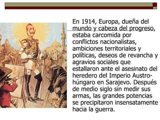 En 1914, Europa, dueña del mundo y cabeza del progreso, estaba carcomida por conflictos nacionalistas, ambiciones territoriales y políticas, deseos de revancha y agravios sociales que estallaron ante el asesinato del heredero del Imperio Austro-húngaro en Sarajevo. Después de medio siglo sin medir sus armas, las grandes potencias se precipitaron insensatamente hacia la guerra. 