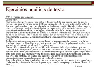Ejercicios: análisis de texto 5/2/18 Francia, por la noche. Cariño mío, Ahora, si no hay problemas, vas a saber todo acerca de lo que ocurre aquí. Sé que te llevarás una gran sorpresa cuando te llegue esta carta... ¡Si alguna autoridad la ve! (...) Quizá te gustara saber como está el ánimo de los hombres aquí.  Bien la verdad es que (y como te dije antes, me fusilarán si alguien de importancia pilla esta misiva) todo el mundo está totalmente harto y a ninguno le queda nada de lo que se conoce como patriotismo. A nadie le importa un rábano si Alemania tiene Alsacia, Bélgica o Francia. Lo único que quiere todo el mundo es acabar con esto de una vez e irse a casa. Esta es honestamente la verdad, y cualquiera que haya estado en los últimos meses te dirá lo mismo. De hecho, y esto no es una exageración, la mayor esperanza de la gran mayoría de los hombres es que los disturbios y las protestas en casa obliguen al gobierno a acabar como sea. Ahora ya sabes el estado real de la situación. Yo también puedo añadir que he perdido prácticamente todo el patriotismo que me quedaba, solo me queda el pensar en todos los que estáis allí, todos a los que amo y que confían en mí para que contribuya al esfuerzo necesario para vuestra seguridad y libertad. Esto es lo único que mantiene y me da fuerzas para aguantarlo. En cuanto a la religión, que Dios me perdone, no es algo que ocupe ni uno entre un millón de todos los pensamientos que ocupan las mentes de los hombres aquí. Dios te bendiga cariño y a todos los que amo y me aman, porque sin su amor y confianza, desfallecería y fracasaría. Pero no te preocupes corazón mío porque continuaré hasta el final (...)   Laurie 