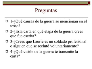 Preguntas 1-¿Qué causas de la guerra se mencionan en el texto? 2-¿Esta carta en qué etapa de la guerra crees que fue escrita? 3-¿Crees que  Laurie es un soldado profesional o alguien que se reclutó voluntariamente? 4-¿Qué visión de la guerra te transmite la carta? 