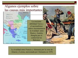 Algunos ejemplos sobre las causas más importantes La creciente  debilidad Turca y  el nacionalismo  eslavo incrementaron la rivalidad  entre Rusia y Austria- Hungría por el  control de los  Balcanes. La rivalidad entre Francia y Alemania por la zona de  Alsacia y Lorena, anexionada por Alemania en 1870. 