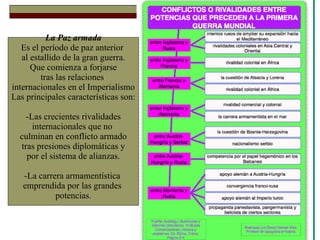 La Paz armada Es el período de paz anterior  al estallido de la gran guerra. Que comienza a forjarse tras las relaciones  internacionales en el Imperialismo Las principales características son: -Las crecientes rivalidades internacionales que no  culminan en conflicto armado tras presiones diplomáticas y por el sistema de alianzas. -La carrera armamentística  emprendida por las grandes  potencias. 