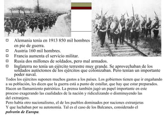 Alemania tenía en 1913 850 mil hombres  en pie de guerra. Austria 160 mil hombres. Francia aumenta el servicio militar. Rusia dos millones de soldados, pero mal armados. Inglaterra no tenía un ejército terrestre muy grande. Se aprovechaban de los soldados autóctonos de los ejércitos que colonizaban. Pero tenían un importante poder naval. Todos los ejércitos suponen muchos gastos a los países. Los gobiernos tienen que ir engañando a su población, les dicen que la guerra está a punto de estallar, que hay que estar preparados. Hacen un llamamiento patriótico.  La prensa también jugó un papel importante en este proceso exagerando las cualidades de la nación y ridiculizando o disminuyendo las del extranjero. Pero había otro nacionalismo, el de los pueblos dominados por naciones extranjeras  Y que luchaban por su autonomía. Tal es el caso de los Balcanes, considerado el polvorín de Europa . 
