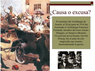   ¿Causa o excusa?  El asesinato del Archiduque de  Austria: el 28 de junio de 1914 fue Asesinado el Archiduque Francisco Fernando, heredero del trono Austro- Húngaro, en Sarajevo (Bosnia). Un activista servio-bosnio, Gavrilo Princip, fue el autor de este  magnicidio que termina  desencadenando la guerra. 