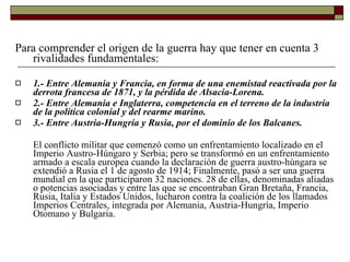 Para comprender el origen de la guerra hay que tener en cuenta 3  rivalidades fundamentales: 1.- Entre Alemania y Francia, en forma de una enemistad reactivada por la derrota francesa de 1871, y la pérdida de Alsacia-Lorena. 2.- Entre Alemania e Inglaterra, competencia en el terreno de la industria de la política colonial y del rearme marino. 3.- Entre Austria-Hungría y Rusia, por el dominio de los Balcanes. El conflicto militar que comenzó como un enfrentamiento localizado en el Imperio Austro-Húngaro y Serbia; pero se transformó en un enfrentamiento armado a escala europea cuando la declaración de guerra austro-húngara se extendió a Rusia el 1 de agosto de 1914; Finalmente, pasó a ser una guerra mundial en la que participaron 32 naciones. 28 de ellas, denominadas aliadas o potencias asociadas y entre las que se encontraban Gran Bretaña, Francia, Rusia, Italia y Estados Unidos, lucharon contra la coalición de los llamados Imperios Centrales, integrada por Alemania, Austria-Hungría, Imperio Otomano y Bulgaria. 