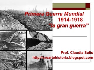 Primera Guerra Mundial   1914-1918 “la gran guerra” Prof. Claudia Solís http://creartehistoria.blogspot.com 