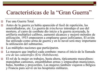 Características de la “Gran Guerra”
 Fue una Guerra Total.
 Antes de la guerra ya había aparecido el fusil de repetición, las
ametralladoras, etc. La guerra de trincheras introdujo el uso del
mortero, el carro de combate dio inicio a la guerra acorazada, la
artillería multiplicó calibres, aumentó alcances y mejoró métodos de
utilización. 1915 empezaron a emplearse gases asfixiantes. El avión
fue utilizado como arma de guerra y en lo naval será muy importante
la utilización del submarino.
 Las múltiples naciones que participaron.
 La masacre que implicó cada combate: marca el inicio de la llamada
era de las catástrofes (Eric Hobsbawm).
 El rol de la mujer en trabajos, hasta ahora, típicamente masculinos:
manejaban camiones, ensamblaban armas y empacaban municiones,
balas, bombas y proyectiles. Las mujeres también viajaron a Bélgica
y Francia para servir en los hospitales militares.
 