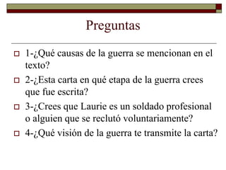 Preguntas
 1-¿Qué causas de la guerra se mencionan en el
texto?
 2-¿Esta carta en qué etapa de la guerra crees
que fue escrita?
 3-¿Crees que Laurie es un soldado profesional
o alguien que se reclutó voluntariamente?
 4-¿Qué visión de la guerra te transmite la carta?
 