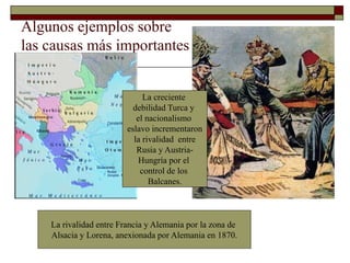 Algunos ejemplos sobre
las causas más importantes
La creciente
debilidad Turca y
el nacionalismo
eslavo incrementaron
la rivalidad entre
Rusia y Austria-
Hungría por el
control de los
Balcanes.
La rivalidad entre Francia y Alemania por la zona de
Alsacia y Lorena, anexionada por Alemania en 1870.
 