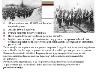  Alemania tenía en 1913 850 mil hombres
en pie de guerra.
 Austria 160 mil hombres.
 Francia aumenta el servicio militar.
 Rusia dos millones de soldados, pero mal armados.
 Inglaterra no tenía un ejército terrestre muy grande. Se aprovechaban de los
soldados autóctonos de los ejércitos que colonizaban. Pero tenían un importante
poder naval.
Todos los ejércitos suponen muchos gastos a los países. Los gobiernos tienen que ir engañando
a su población, les dicen que la guerra está a punto de estallar, que hay que estar preparados.
Hacen un llamamiento patriótico. La prensa también jugó un papel importante en este
proceso exagerando las cualidades de la nación y ridiculizando o disminuyendo las
del extranjero.
Pero había otro nacionalismo, el de los pueblos dominados por naciones extranjeras
Y que luchaban por su autonomía. Tal es el caso de los Balcanes, considerado el
polvorín de Europa.
 