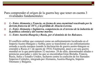 Para comprender el origen de la guerra hay que tener en cuenta 3
rivalidades fundamentales:
 1.- Entre Alemania y Francia, en forma de una enemistad reactivada por la
derrota francesa de 1871, y la pérdida de Alsacia-Lorena.
 2.- Entre Alemania e Inglaterra, competencia en el terreno de la industria de
la política colonial y del rearme marino.
 3.- Entre Austria-Hungría y Rusia, por el dominio de los Balcanes.
El conflicto militar que comenzó como un enfrentamiento localizado en el
Imperio Austro-Húngaro y Serbia; pero se transformó en un enfrentamiento
armado a escala europea cuando la declaración de guerra austro-húngara se
extendió a Rusia el 1 de agosto de 1914; Finalmente, pasó a ser una guerra
mundial en la que participaron 32 naciones. 28 de ellas, denominadas aliadas o
potencias asociadas y entre las que se encontraban Gran Bretaña, Francia,
Rusia, Italia y Estados Unidos, lucharon contra la coalición de los llamados
Imperios Centrales, integrada por Alemania, Austria-Hungría, Imperio
Otomano y Bulgaria.
 