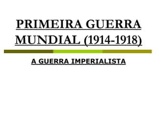 PRIMEIRA GUERRA
MUNDIAL (1914-1918)
A GUERRA IMPERIALISTA
 
